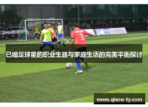 已婚足球星的职业生涯与家庭生活的完美平衡探讨