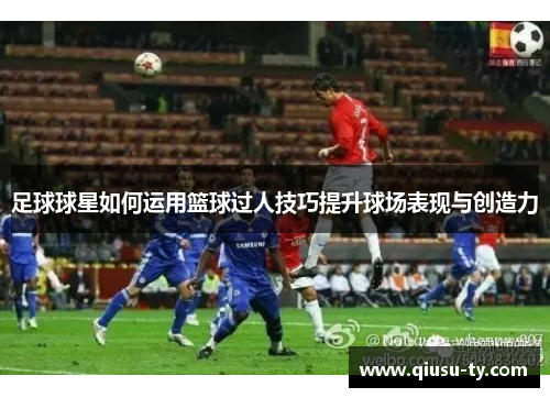 足球球星如何运用篮球过人技巧提升球场表现与创造力