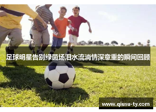 足球明星告别绿茵场泪水流淌情深意重的瞬间回顾